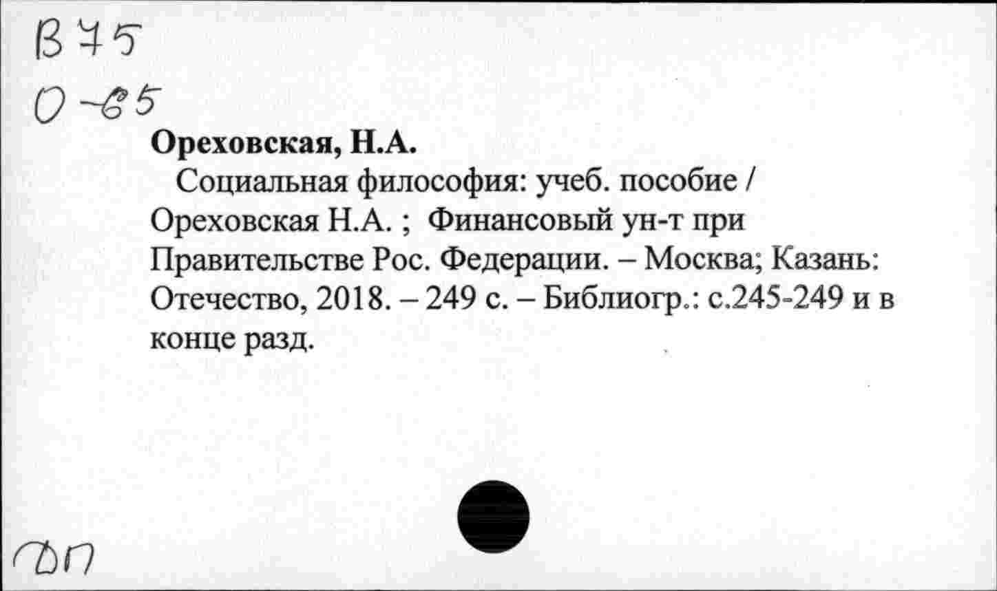 ﻿0^^
Ореховская, Н.А.
Социальная философия: учеб, пособие / Ореховская Н.А.; Финансовый ун-т при Правительстве Рос. Федерации. - Москва; Казань: Отечество, 2018. - 249 с. - Библиогр.: с.245-249 и в конце разд.
